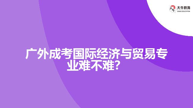 廣外成考國(guó)際經(jīng)濟(jì)與貿(mào)易專(zhuān)業(yè)難不難？