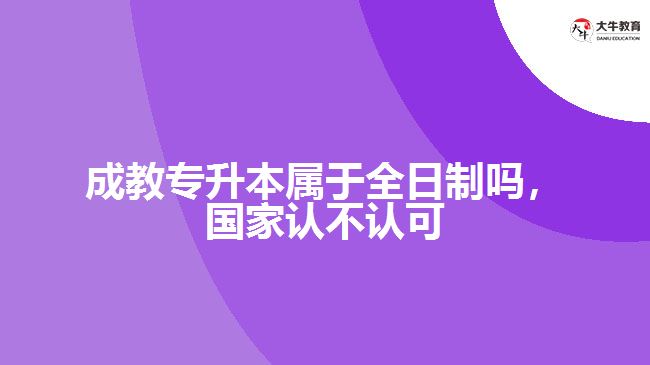 成教專升本屬于全日制嗎，國家認不認可