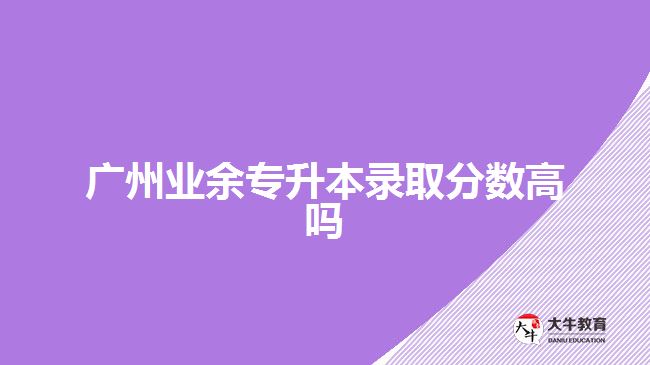 廣州業(yè)余專升本錄取分?jǐn)?shù)高嗎