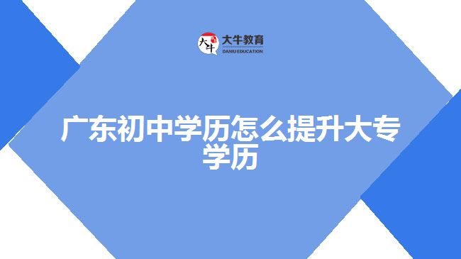 廣東初中學(xué)歷怎么提升大專學(xué)歷