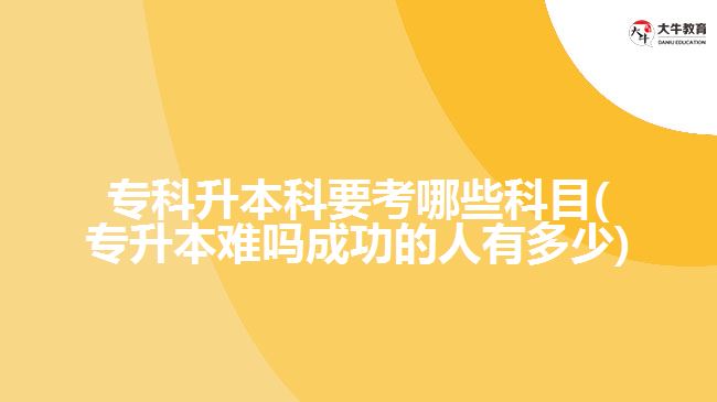 專科升本科要考哪些科目(專升本難嗎成功的人有多少)