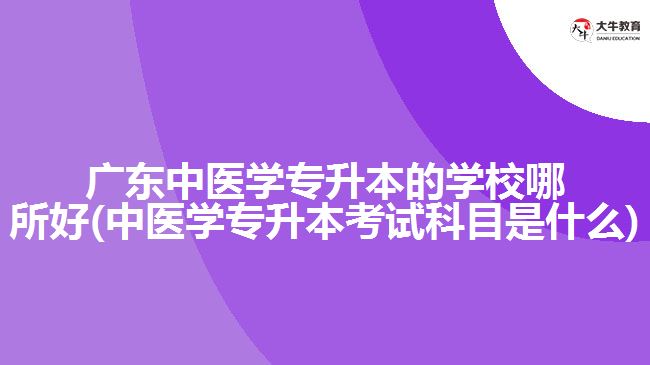 廣東中醫(yī)學(xué)專升本的學(xué)校哪所好(中醫(yī)學(xué)專升本考試科目是什么)