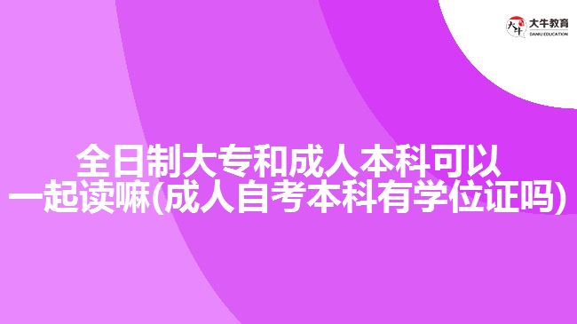 全日制大專和成人本科可以一起讀嘛(成人自考本科有學位證嗎)