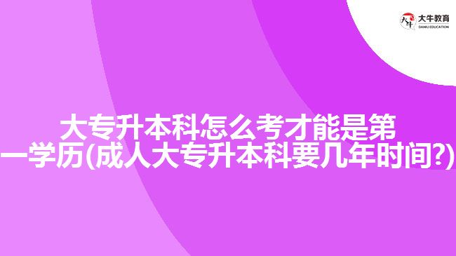 大專升本科怎么考才能是第一學(xué)歷(成人大專升本科要幾年時間?)