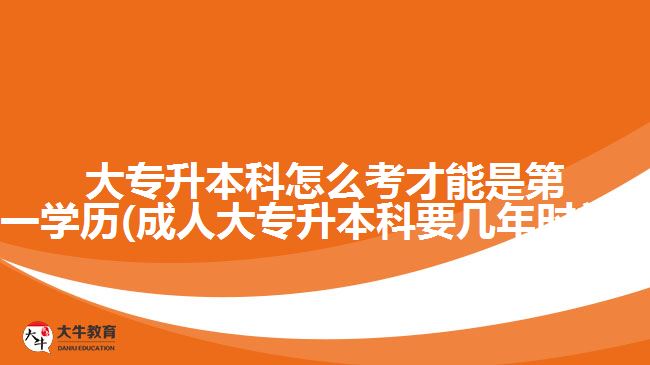 大專升本科怎么考才能是第一學歷(成人大專升本科要幾年時間?)