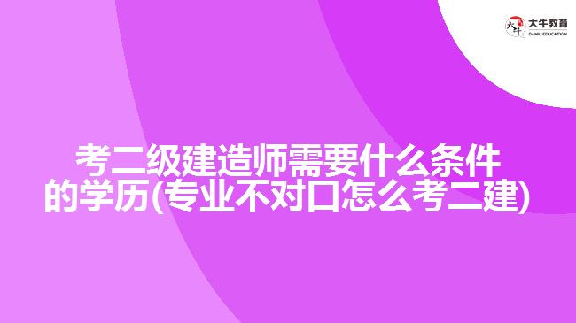 考二級(jí)建造師需要什么條件的學(xué)歷(專業(yè)不對(duì)口怎么考二建)