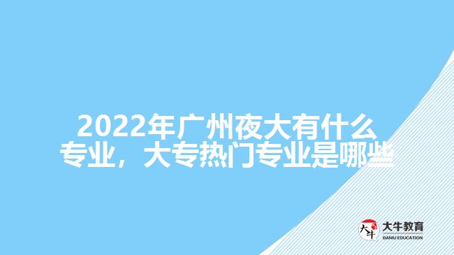 2022年廣州夜大有什么專業(yè)，大專熱門專業(yè)是哪些