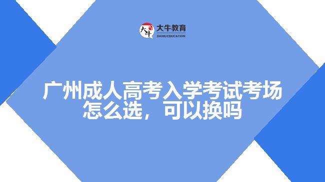 廣州成人高考入學(xué)考試考場怎么選，可以換嗎