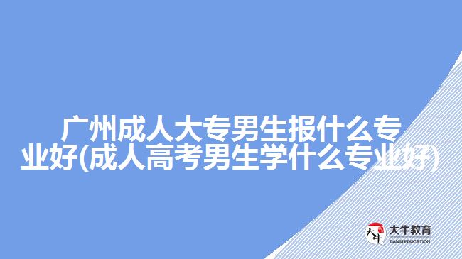 廣州成人大專男生報(bào)什么專業(yè)好(成人高考男生學(xué)什么專業(yè)好)