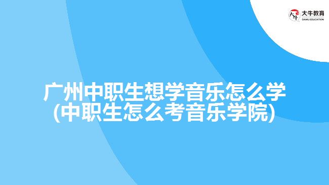 廣州中職生想學(xué)音樂怎么學(xué)(中職生怎么考音樂學(xué)院)