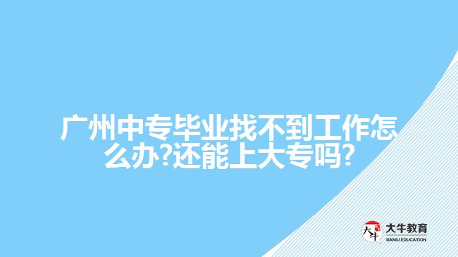 廣州中專畢業(yè)找不到工作怎么辦?還能上大專嗎?