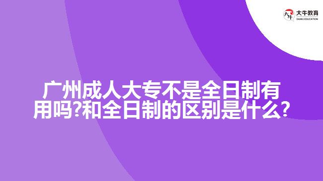 廣州成人大專不是全日制有用嗎?和全日制的區(qū)別是什么?