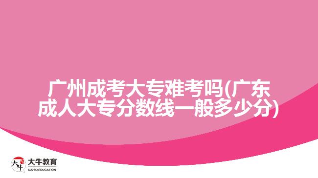 廣州成考大專難考嗎(廣東成人大專分?jǐn)?shù)線一般多少分)