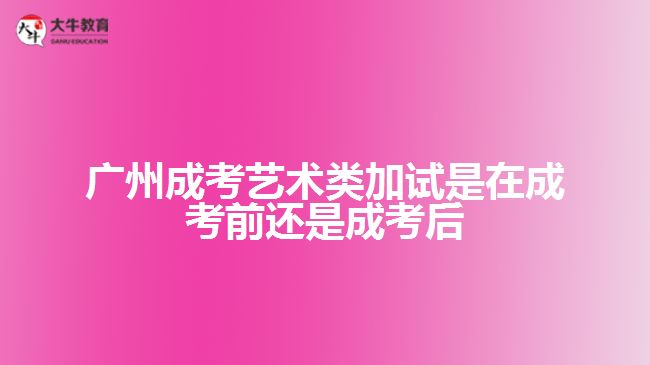 廣州成考藝術類加試是在成考前還是成考后