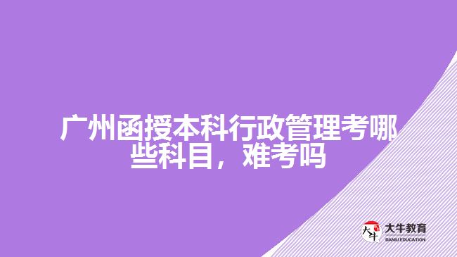 廣州函授本科行政管理考哪些科目，難考嗎