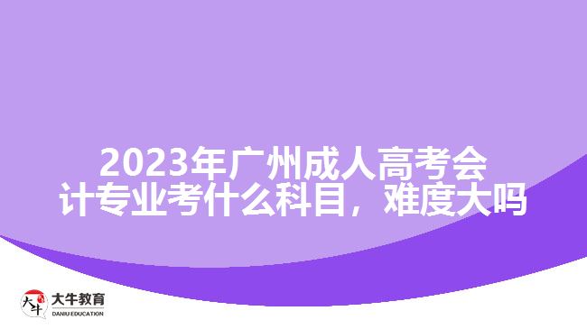 2023年廣州成人高考會計專業(yè)考什么科目，難度大嗎