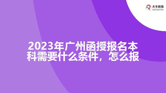 2023年廣州函授報(bào)名本科需要什么條件，怎么報(bào)