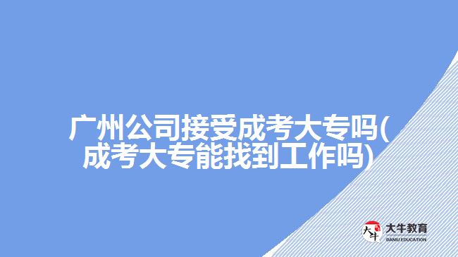 廣州公司接受成考大專嗎(成考大專能找到工作嗎)