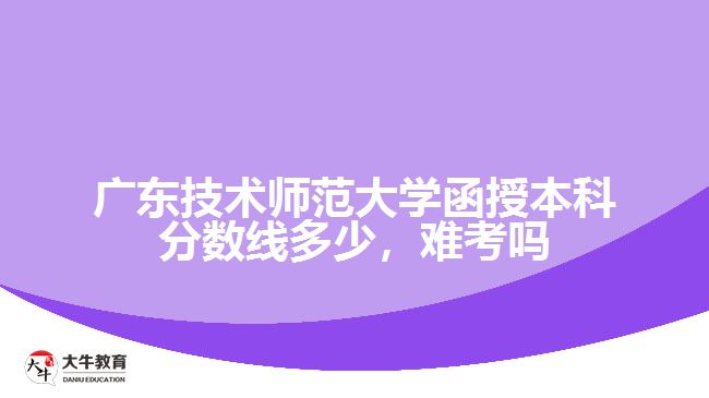 廣東技術師范大學函授本科分數線多少，難考嗎