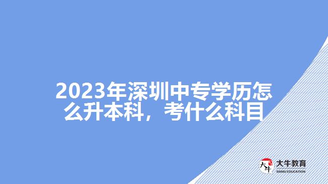 2023年深圳中專學(xué)歷怎么升本科，考什么科目