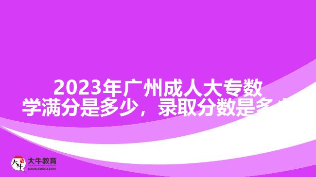 2023年廣州成人大專數(shù)學(xué)滿分是多少，錄取分?jǐn)?shù)是多少