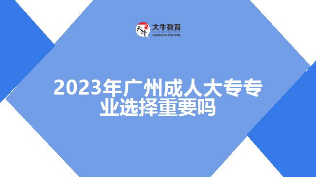 2023年廣州成人大專專業(yè)選擇重要嗎