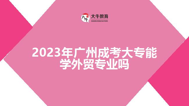 2023年廣州成考大專能學外貿(mào)專業(yè)嗎