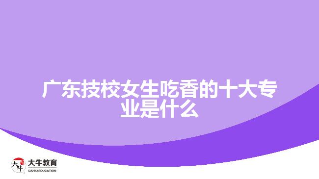 廣東技校女生最吃香的十大專業(yè)是什么