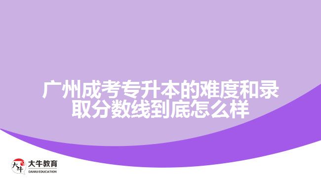 廣州成考專升本的難度和錄取分?jǐn)?shù)線到底怎么樣？