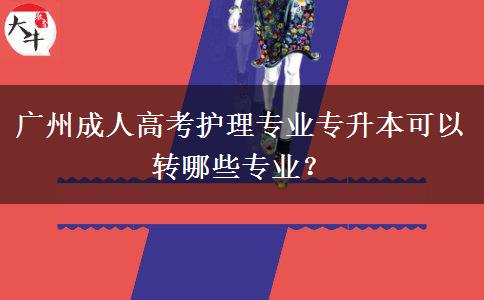 廣州成人高考護理專業(yè)專升本可以轉(zhuǎn)哪些專業(yè)？