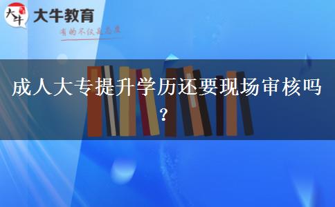 成人大專提升學歷還要現(xiàn)場審核嗎？