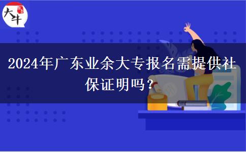 2024年廣東業(yè)余大專報名需提供社保證明嗎？