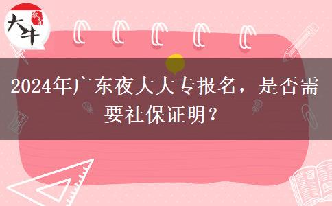 2024年廣東夜大大專報(bào)名，是否需要社保證明？