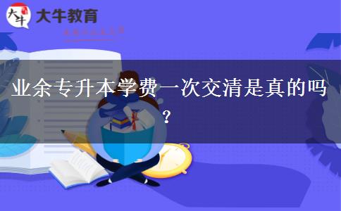 業(yè)余專升本學(xué)費(fèi)一次交清是真的嗎？