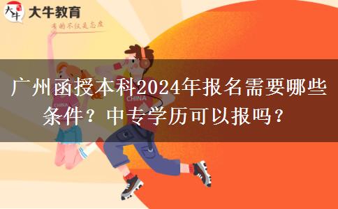 廣州函授本科2024年報名需要哪些條件？中專學(xué)歷可以報嗎？