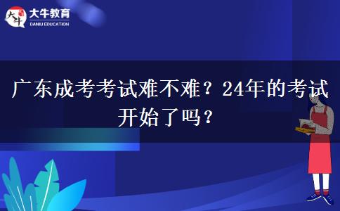 廣東成考考試難不難？24年的考試開始了嗎？