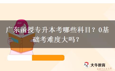 廣東函授專(zhuān)升本考哪些科目？0基礎(chǔ)考難度大嗎？