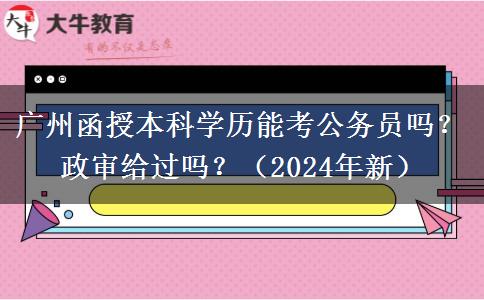 廣州函授本科學(xué)歷能考公務(wù)員嗎？政審給過(guò)嗎？（2024年新）