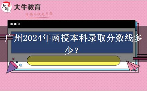 廣州2024年函授本科錄取分?jǐn)?shù)線多少？