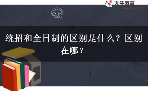 統(tǒng)招和全日制的區(qū)別是什么？區(qū)別在哪？
