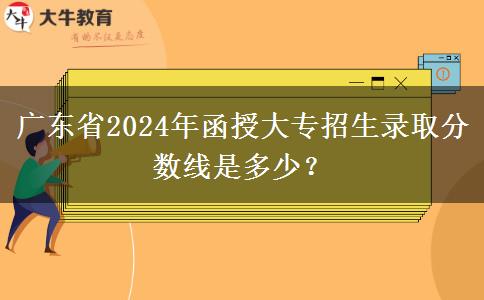 廣東省2024年函授大專招生錄取分?jǐn)?shù)線是多少？