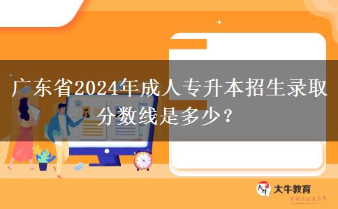 廣東省2024年成人專升本招生錄取分?jǐn)?shù)線是多少？