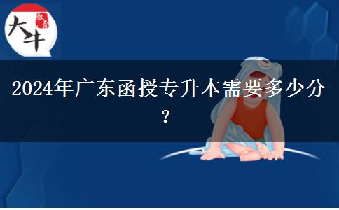 2024年廣東函授專升本需要多少分？