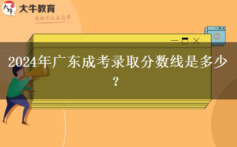 2024年廣東成考錄取分?jǐn)?shù)線是多少？