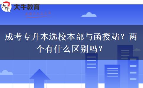 成考專升本選校本部與函授站？兩個(gè)有什么區(qū)別嗎？
