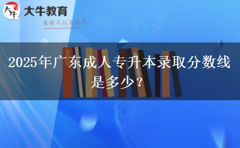 2025年廣東成人專升本錄取分數線是多少？