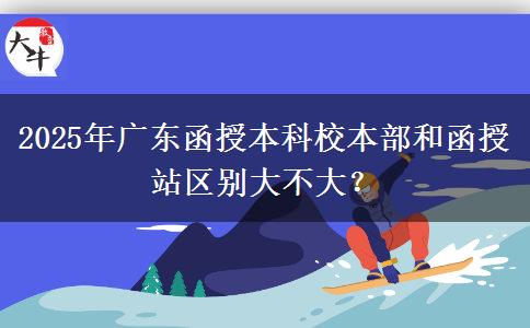 2025年廣東函授本科校本部和函授站區(qū)別大不大？