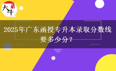 2025年廣東函授專升本錄取分?jǐn)?shù)線要多少分？