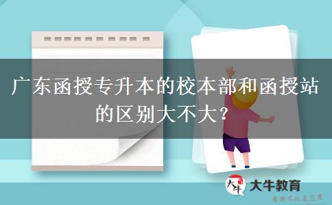 廣東函授專升本的校本部和函授站的區(qū)別大不大？