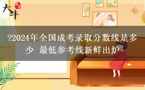?2024年全國(guó)成考錄取分?jǐn)?shù)線是多少 最低參考線新鮮出爐
